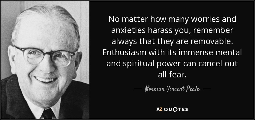 No matter how many worries and anxieties harass you, remember always that they are removable. Enthusiasm with its immense mental and spiritual power can cancel out all fear. - Norman Vincent Peale