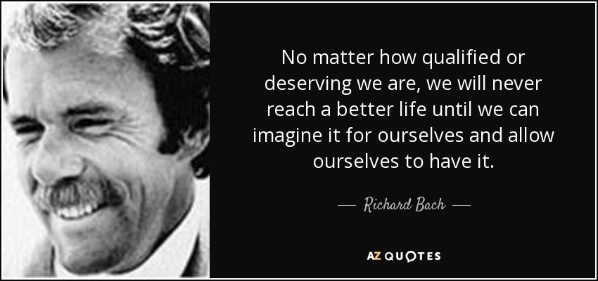 No matter how qualified or deserving we are, we will never reach a better life until we can imagine it for ourselves and allow ourselves to have it. - Richard Bach