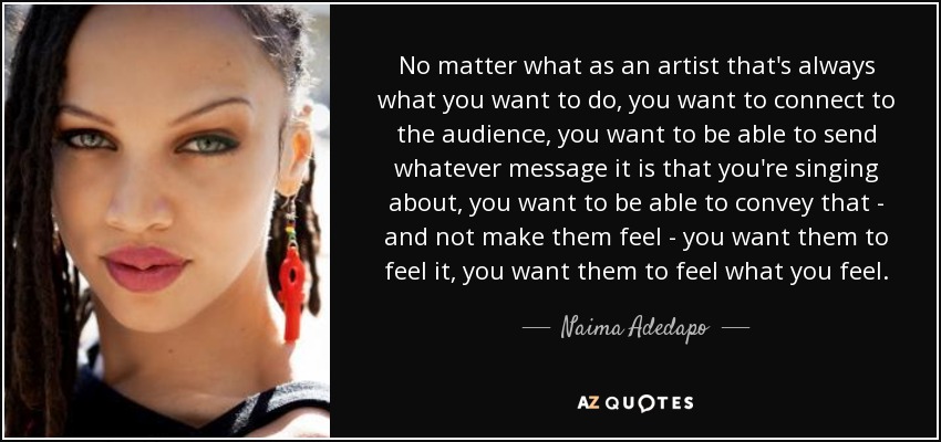 No matter what as an artist that's always what you want to do, you want to connect to the audience, you want to be able to send whatever message it is that you're singing about, you want to be able to convey that - and not make them feel - you want them to feel it, you want them to feel what you feel. - Naima Adedapo