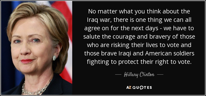 Independientemente de lo que pienses sobre la guerra de Irak, hay una cosa en la que todos podemos estar de acuerdo para los próximos días: tenemos que saludar el coraje y la valentía de quienes arriesgan su vida para votar y a los valientes soldados iraquíes y estadounidenses que luchan para proteger su derecho al voto. - Hillary Clinton
