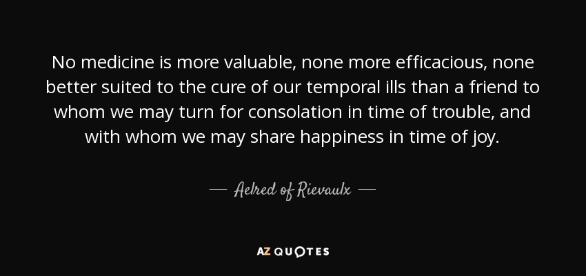 No medicine is more valuable , none more efficacious, none better suited to the cure of our temporal ills than a friend to whom we may turn for consolation in time of trouble, and with whom we may share happiness in time of joy. - Aelred of Rievaulx