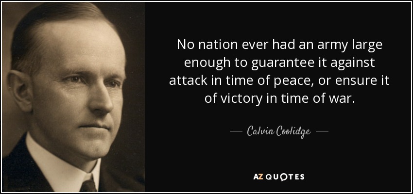 No nation ever had an army large enough to guarantee it against attack in time of peace, or ensure it of victory in time of war. - Calvin Coolidge