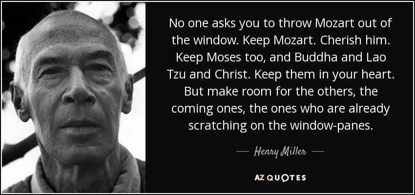 No one asks you to throw Mozart out of the window. Keep Mozart. Cherish him. Keep Moses too, and Buddha and Lao Tzu and Christ. Keep them in your heart. But make room for the others, the coming ones, the ones who are already scratching on the window-panes. - Henry Miller