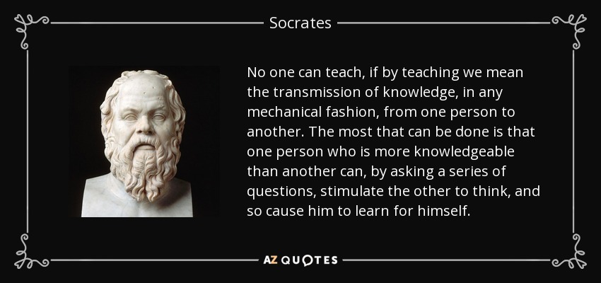 No one can teach, if by teaching we mean the transmission of knowledge, in any mechanical fashion, from one person to another. The most that can be done is that one person who is more knowledgeable than another can, by asking a series of questions, stimulate the other to think, and so cause him to learn for himself. - Socrates