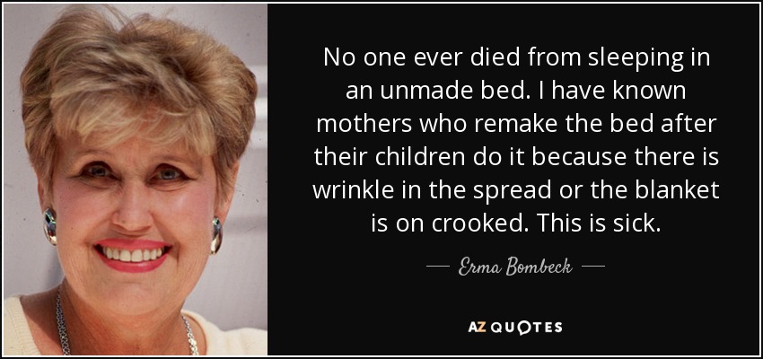 No one ever died from sleeping in an unmade bed. I have known mothers who remake the bed after their children do it because there is wrinkle in the spread or the blanket is on crooked. This is sick. - Erma Bombeck