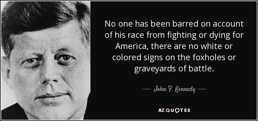 No one has been barred on account of his race from fighting or dying for America, there are no white or colored signs on the foxholes or graveyards of battle. - John F. Kennedy