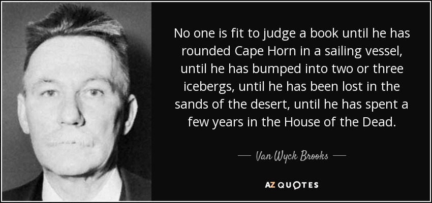 No one is fit to judge a book until he has rounded Cape Horn in a sailing vessel, until he has bumped into two or three icebergs, until he has been lost in the sands of the desert, until he has spent a few years in the House of the Dead. - Van Wyck Brooks