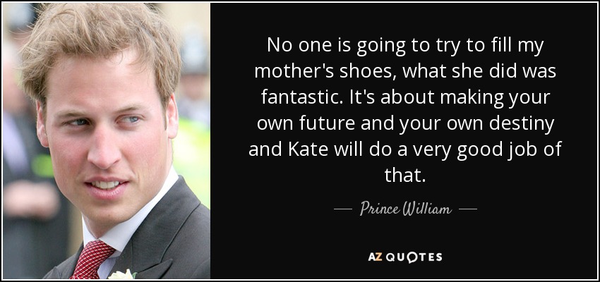 No one is going to try to fill my mother's shoes, what she did was fantastic. It's about making your own future and your own destiny and Kate will do a very good job of that. - Prince William