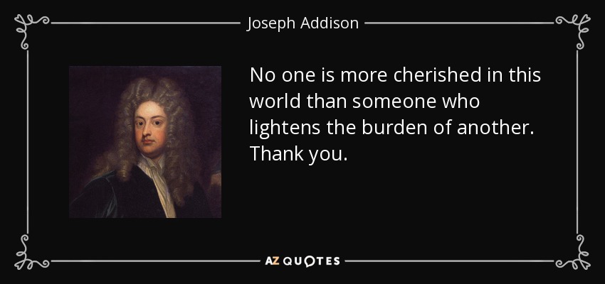 No one is more cherished in this world than someone who lightens the burden of another. Thank you. - Joseph Addison
