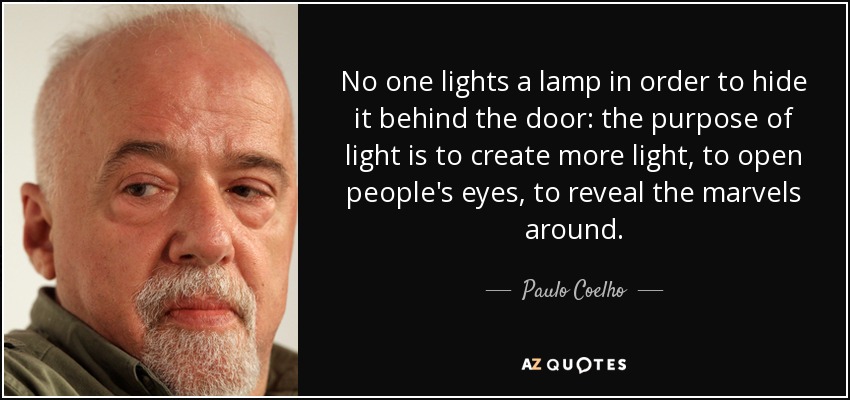 No one lights a lamp in order to hide it behind the door: the purpose of light is to create more light, to open people's eyes, to reveal the marvels around. - Paulo Coelho