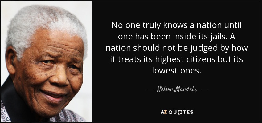 No one truly knows a nation until one has been inside its jails. A nation should not be judged by how it treats its highest citizens but its lowest ones. - Nelson Mandela
