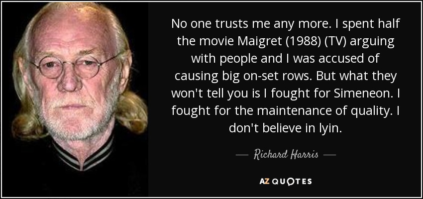 No one trusts me any more. I spent half the movie Maigret (1988) (TV) arguing with people and I was accused of causing big on-set rows. But what they won't tell you is I fought for Simeneon. I fought for the maintenance of quality. I don't believe in lyin. - Richard Harris