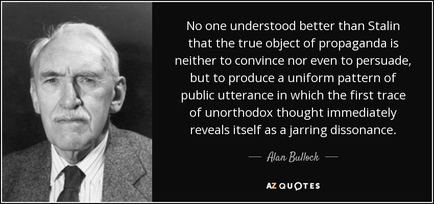 No one understood better than Stalin that the true object of propaganda is neither to convince nor even to persuade, but to produce a uniform pattern of public utterance in which the first trace of unorthodox thought immediately reveals itself as a jarring dissonance. - Alan Bullock