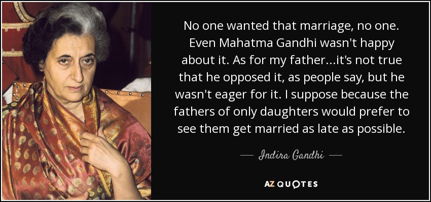 No one wanted that marriage, no one. Even Mahatma Gandhi wasn't happy about it. As for my father...it's not true that he opposed it, as people say, but he wasn't eager for it. I suppose because the fathers of only daughters would prefer to see them get married as late as possible. - Indira Gandhi