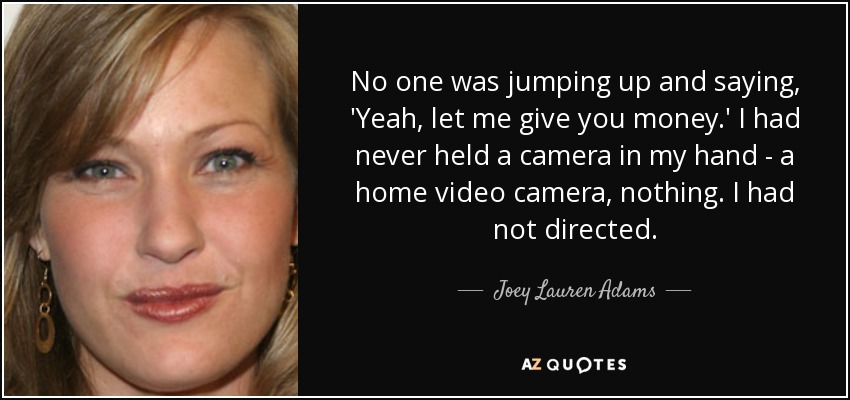 No one was jumping up and saying, 'Yeah, let me give you money.' I had never held a camera in my hand - a home video camera, nothing. I had not directed. - Joey Lauren Adams