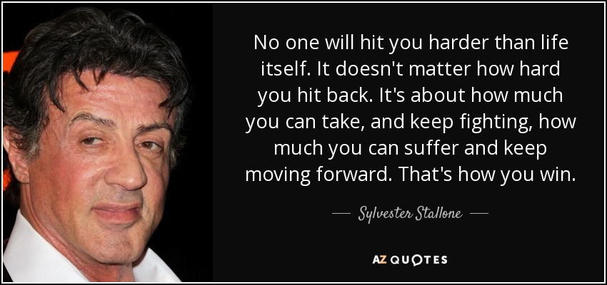 No one will hit you harder than life itself. It doesn't matter how hard you hit back. It's about how much you can take, and keep fighting, how much you can suffer and keep moving forward. That's how you win. - Sylvester Stallone