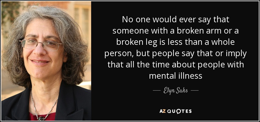 No one would ever say that someone with a broken arm or a broken leg is less than a whole person, but people say that or imply that all the time about people with mental illness - Elyn Saks