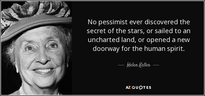 No pessimist ever discovered the secret of the stars, or sailed to an uncharted land, or opened a new doorway for the human spirit. - Helen Keller