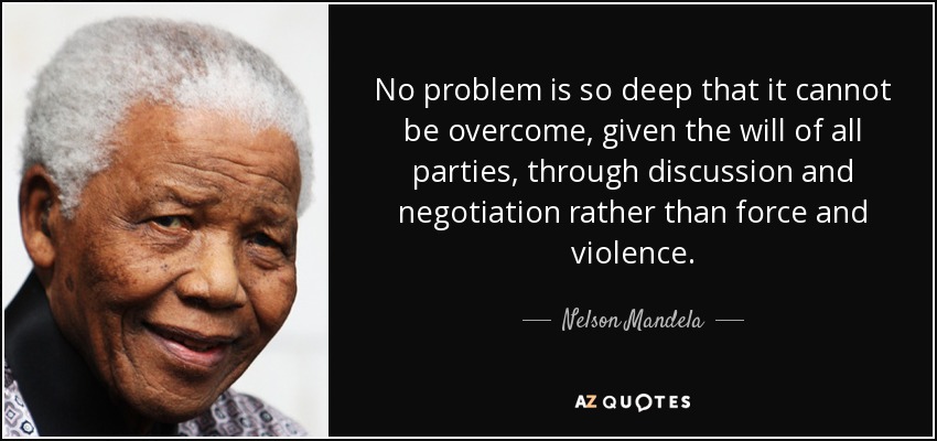 No problem is so deep that it cannot be overcome, given the will of all parties, through discussion and negotiation rather than force and violence. - Nelson Mandela
