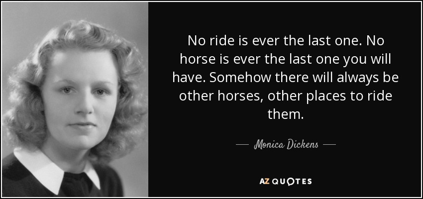 No ride is ever the last one. No horse is ever the last one you will have. Somehow there will always be other horses, other places to ride them. - Monica Dickens