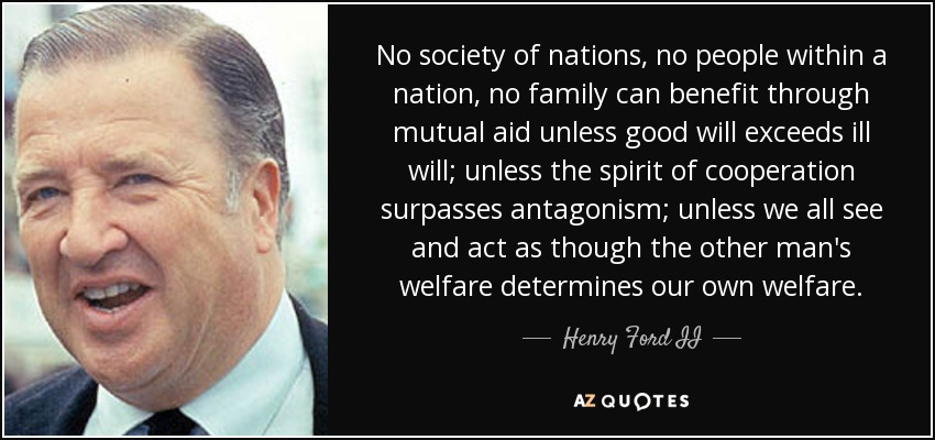 No society of nations, no people within a nation, no family can benefit through mutual aid unless good will exceeds ill will; unless the spirit of cooperation surpasses antagonism; unless we all see and act as though the other man's welfare determines our own welfare. - Henry Ford II