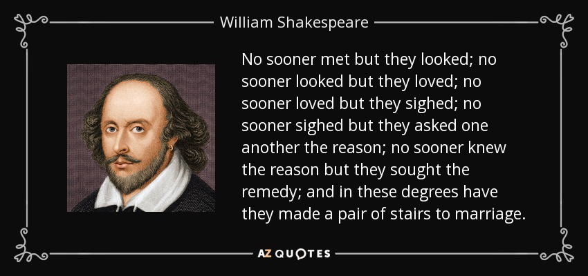 No sooner met but they looked; no sooner looked but they loved; no sooner loved but they sighed; no sooner sighed but they asked one another the reason; no sooner knew the reason but they sought the remedy; and in these degrees have they made a pair of stairs to marriage. - William Shakespeare