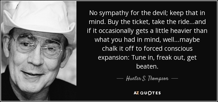 No sympathy for the devil; keep that in mind. Buy the ticket, take the ride...and if it occasionally gets a little heavier than what you had in mind, well...maybe chalk it off to forced conscious expansion: Tune in, freak out, get beaten. - Hunter S. Thompson