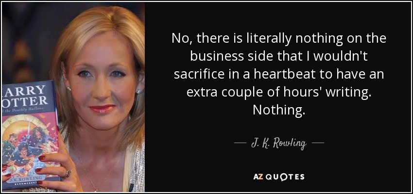 No, there is literally nothing on the business side that I wouldn't sacrifice in a heartbeat to have an extra couple of hours' writing. Nothing. - J. K. Rowling