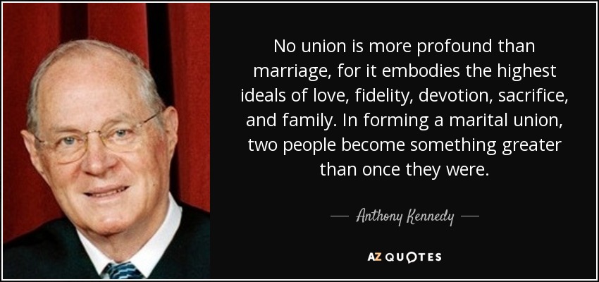 No union is more profound than marriage, for it embodies the highest ideals of love, fidelity, devotion, sacrifice, and family. In forming a marital union, two people become something greater than once they were. - Anthony Kennedy