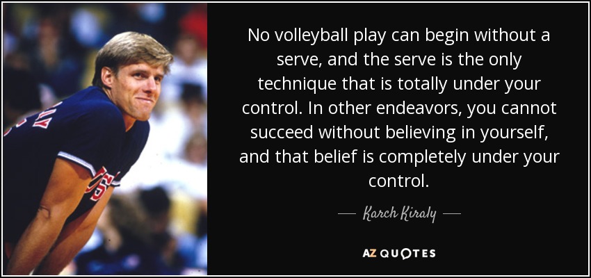 No volleyball play can begin without a serve, and the serve is the only technique that is totally under your control. In other endeavors, you cannot succeed without believing in yourself, and that belief is completely under your control. - Karch Kiraly