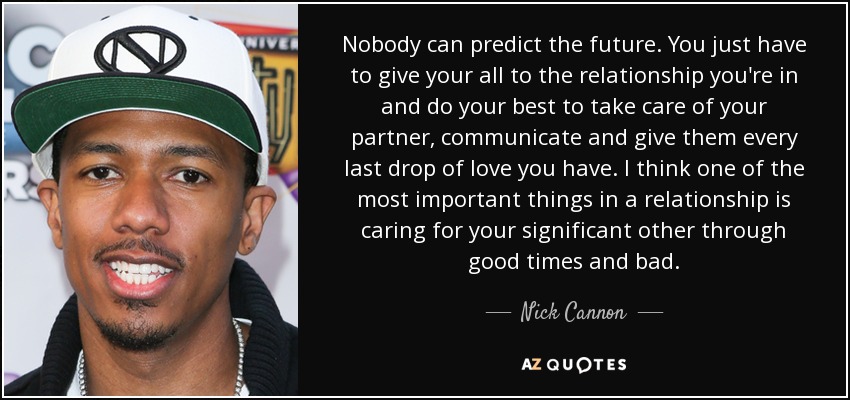 Nobody can predict the future. You just have to give your all to the relationship you're in and do your best to take care of your partner, communicate and give them every last drop of love you have. I think one of the most important things in a relationship is caring for your significant other through good times and bad. - Nick Cannon
