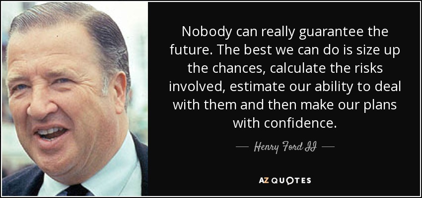 Nobody can really guarantee the future. The best we can do is size up the chances, calculate the risks involved, estimate our ability to deal with them and then make our plans with confidence. - Henry Ford II