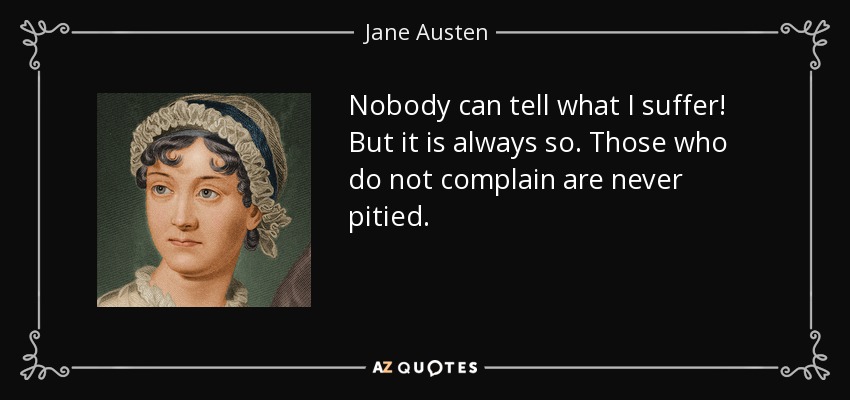 Nobody can tell what I suffer! But it is always so. Those who do not complain are never pitied. - Jane Austen
