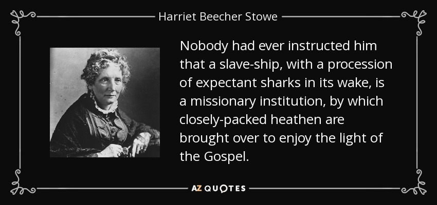 Nobody had ever instructed him that a slave-ship, with a procession of expectant sharks in its wake, is a missionary institution, by which closely-packed heathen are brought over to enjoy the light of the Gospel. - Harriet Beecher Stowe