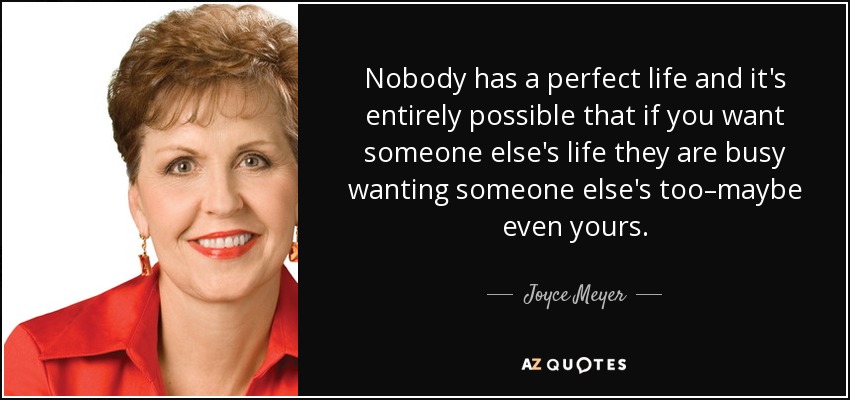 Nobody has a perfect life and it's entirely possible that if you want someone else's life they are busy wanting someone else's too–maybe even yours. - Joyce Meyer