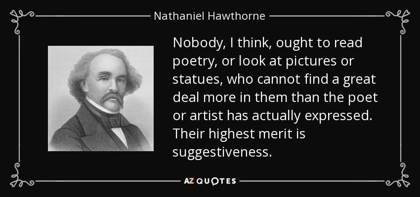 Nobody, I think, ought to read poetry, or look at pictures or statues, who cannot find a great deal more in them than the poet or artist has actually expressed. Their highest merit is suggestiveness. - Nathaniel Hawthorne
