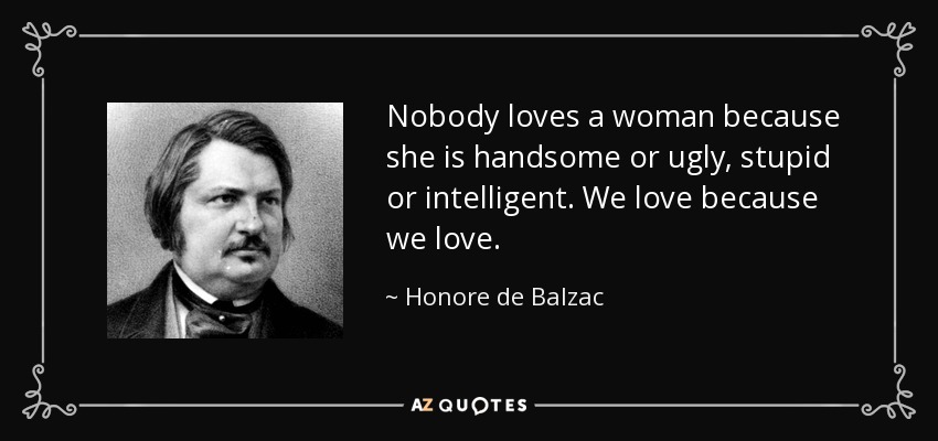 Nobody loves a woman because she is handsome or ugly, stupid or intelligent. We love because we love. - Honore de Balzac