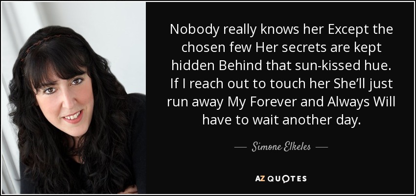 Nobody really knows her Except the chosen few Her secrets are kept hidden Behind that sun-kissed hue. If I reach out to touch her She’ll just run away My Forever and Always Will have to wait another day. - Simone Elkeles