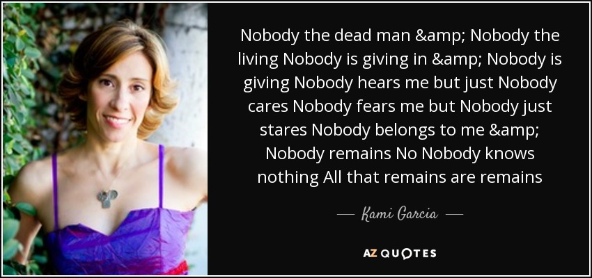 Nobody the dead man & Nobody the living Nobody is giving in & Nobody is giving Nobody hears me but just Nobody cares Nobody fears me but Nobody just stares Nobody belongs to me & Nobody remains No Nobody knows nothing All that remains are remains - Kami Garcia