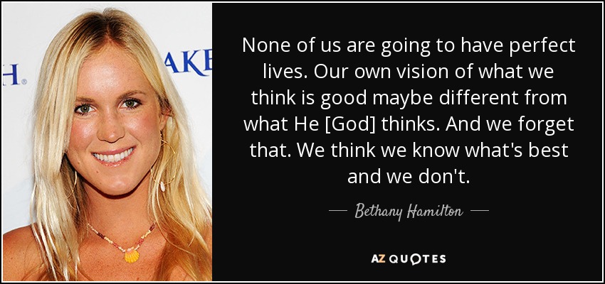 None of us are going to have perfect lives. Our own vision of what we think is good maybe different from what He [God] thinks. And we forget that. We think we know what's best and we don't. - Bethany Hamilton