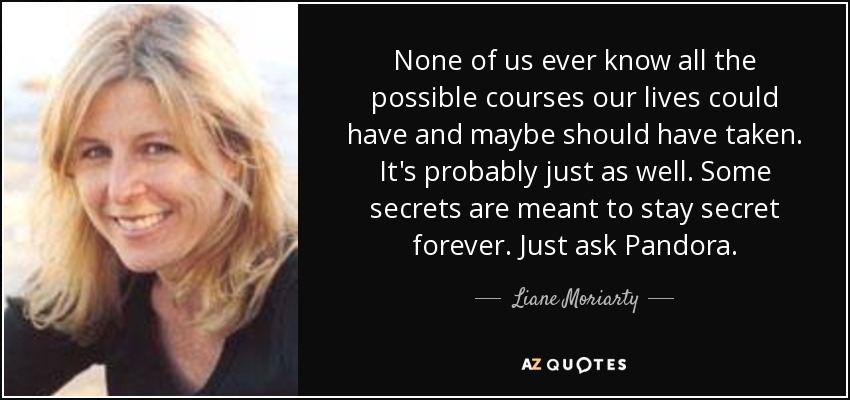 None of us ever know all the possible courses our lives could have and maybe should have taken. It's probably just as well. Some secrets are meant to stay secret forever. Just ask Pandora. - Liane Moriarty