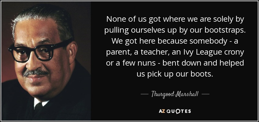 None of us got where we are solely by pulling ourselves up by our bootstraps. We got here because somebody - a parent, a teacher, an Ivy League crony or a few nuns - bent down and helped us pick up our boots. - Thurgood Marshall