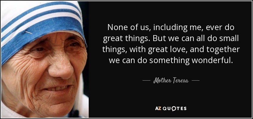 Ninguno de nosotros, ni siquiera yo, hará nunca grandes cosas. Pero todos podemos hacer pequeñas cosas, con gran amor, y juntos podemos hacer algo maravilloso. - Mother Teresa