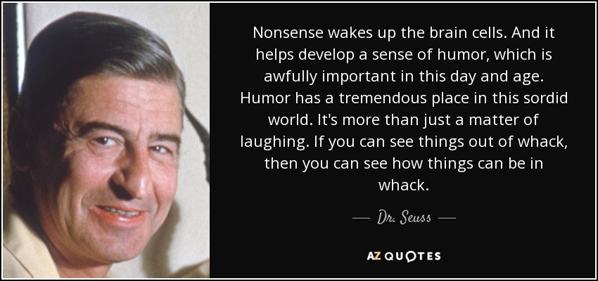 Nonsense wakes up the brain cells. And it helps develop a sense of humor, which is awfully important in this day and age. Humor has a tremendous place in this sordid world. It's more than just a matter of laughing. If you can see things out of whack, then you can see how things can be in whack. - Dr. Seuss