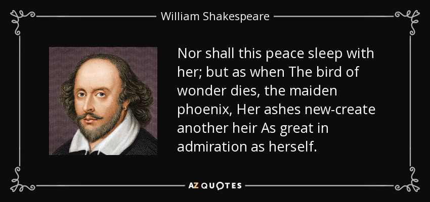 Nor shall this peace sleep with her; but as when The bird of wonder dies, the maiden phoenix, Her ashes new-create another heir As great in admiration as herself. - William Shakespeare