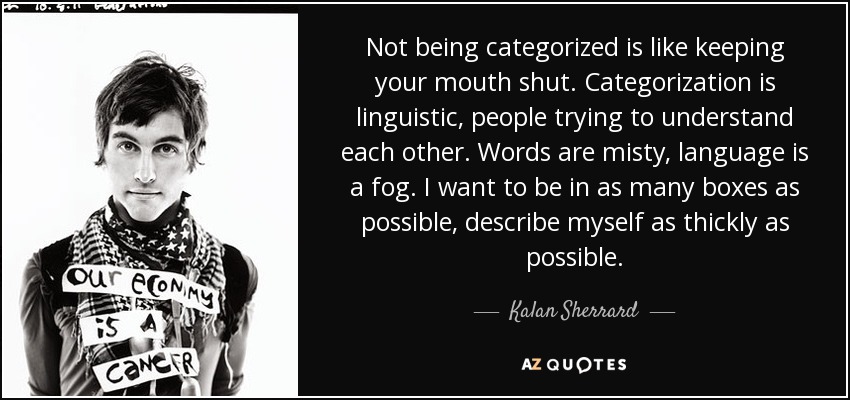 Not being categorized is like keeping your mouth shut. Categorization is linguistic, people trying to understand each other. Words are misty, language is a fog. I want to be in as many boxes as possible, describe myself as thickly as possible. - Kalan Sherrard