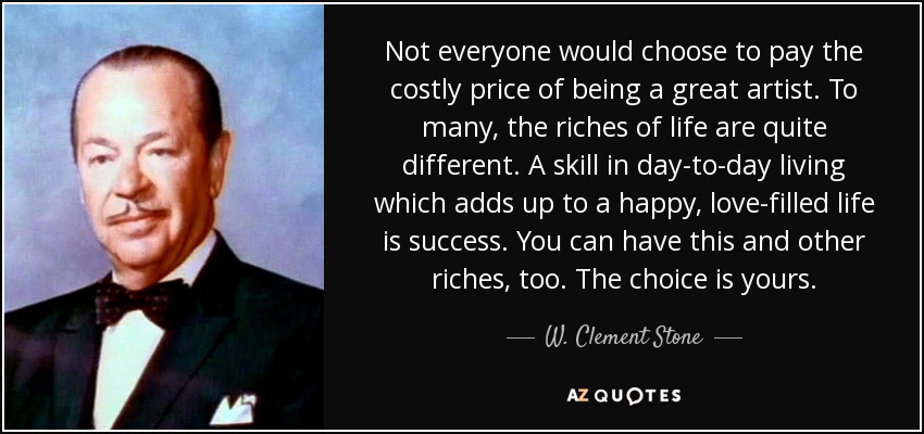 Not everyone would choose to pay the costly price of being a great artist. To many, the riches of life are quite different. A skill in day-to-day living which adds up to a happy, love-filled life is success. You can have this and other riches, too. The choice is yours. - W. Clement Stone