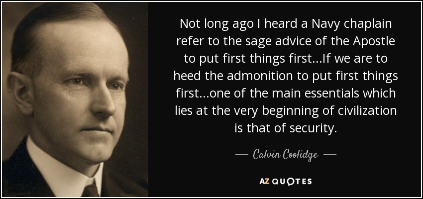 Not long ago I heard a Navy chaplain refer to the sage advice of the Apostle to put first things first...If we are to heed the admonition to put first things first...one of the main essentials which lies at the very beginning of civilization is that of security. - Calvin Coolidge