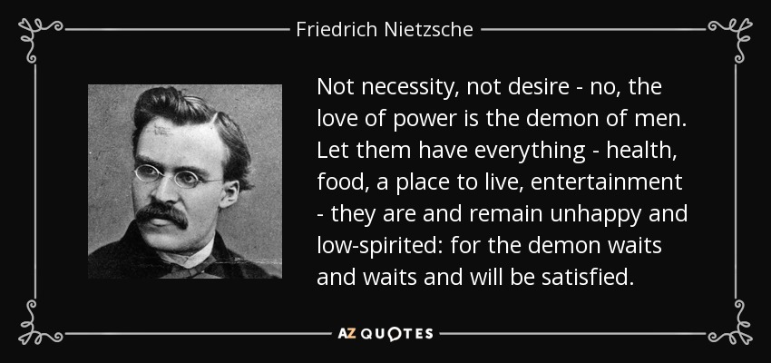 No la necesidad, no el deseo - no, el amor al poder es el demonio de los hombres. Que tengan todo - salud, comida, un lugar para vivir, entretenimiento - son y permanecen infelices y de bajo espíritu: porque el demonio espera y espera y será satisfecho. - Friedrich Nietzsche