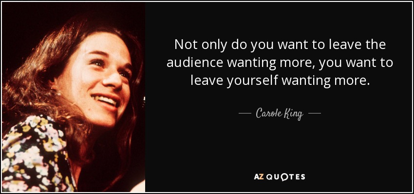 Not only do you want to leave the audience wanting more, you want to leave yourself wanting more. - Carole King